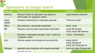 Operadores no Google Search
Operador Retorna resultados que... Exemplo
Nenhum Possuam todas ou quaisquer das palavras
informadas em qualquer ordem
maçã banana melancia
Aspas
duplas
Possuam exatamente a expressão passada “torta de maçã”
Hífen Não possuam a expressão associada maçã –torta
OR Possuam uma das duas expressões associadas maçã OR banana
torta (maçã OR banana)
* Possuam a expressão passada, onde * pode ser
“qualquer coisa”
“torta * de banana”
site: Tenham aquela terminação em seu domínio maçã site:br
maçã site:gov.br
maçã site:brasil.gov.br
filetype: Apontem para arquivos com aquela extensão torta de maçã filetype:pdf
Aprenda mais em: https://pt.wikipedia.org/wiki/Google_Search
 