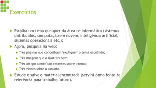 Exercícios
 Escolha um tema qualquer da área de informática (sistemas
distribuídos, computação em nuvem, inteligência artificial,
sistemas operacionais etc.);
 Agora, pesquisa na web:
 Três páginas que conceituem/expliquem o tema escolhido;
 Três imagens que o ilustrem bem;
 Três artigos científicos recentes sobre o tema;
 Três vídeos sobre o assunto.
 Estude e salve o material encontrado (servirá como fonte de
referência para trabalho futuro).
 