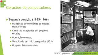 Gerações de computadores
 Segunda geração (1955-1966)
 Utilização de memórias de núcleo,
transistores;
 Circuitos integrados em pequena
escala;
 Operação remota;
 Velocidade em microssegundos (10-6);
 Ocupam áreas menores.
TRADIC, primeiro computador transistorizado
 