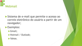 Webmail
 Sistema de e-mail que permite o acesso ao
correio eletrônico do usuário a partir de um
navegador;
 Exemplos:
Gmail;
Hotmail / Outlook;
Yahoo.
 