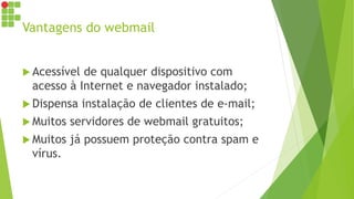 Vantagens do webmail
 Acessível de qualquer dispositivo com
acesso à Internet e navegador instalado;
 Dispensa instalação de clientes de e-mail;
 Muitos servidores de webmail gratuitos;
 Muitos já possuem proteção contra spam e
vírus.
 