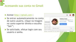 Acessando sua conta no Gmail
 Acesse http://gmail.com ;
 Se entrar automaticamente na conta
de outro usuário, clique na imagem
no canto superior direito e escolha
“Sair”;
 Se solicitado, efetue login com seu
usuário e senha.
 