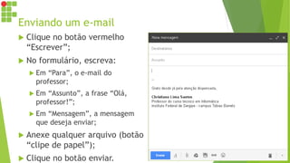 Enviando um e-mail
 Clique no botão vermelho
“Escrever”;
 No formulário, escreva:
 Em “Para”, o e-mail do
professor;
 Em “Assunto”, a frase “Olá,
professor!”;
 Em “Mensagem”, a mensagem
que deseja enviar;
 Anexe qualquer arquivo (botão
“clipe de papel”);
 Clique no botão enviar.
 