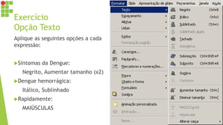 Exercício
Opção Texto
Aplique as seguintes opções a cada
expressão:
Sintomas da Dengue:
Negrito, Aumentar tamanho (x2)
Dengue hemorrágica:
Itálico, Sublinhado
Rapidamente:
MAIÚSCULAS
 