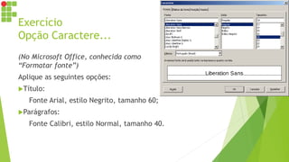 Exercício
Opção Caractere...
(No Microsoft Office, conhecida como
“Formatar fonte”)
Aplique as seguintes opções:
Título:
Fonte Arial, estilo Negrito, tamanho 60;
Parágrafos:
Fonte Calibri, estilo Normal, tamanho 40.
 