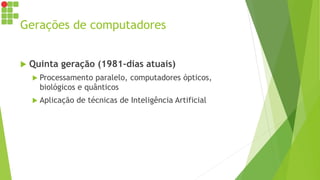 Gerações de computadores
 Quinta geração (1981-dias atuais)
 Processamento paralelo, computadores ópticos,
biológicos e quânticos
 Aplicação de técnicas de Inteligência Artificial
 