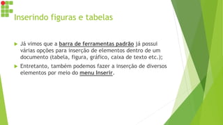 Inserindo figuras e tabelas
 Já vimos que a barra de ferramentas padrão já possui
várias opções para inserção de elementos dentro de um
documento (tabela, figura, gráfico, caixa de texto etc.);
 Entretanto, também podemos fazer a inserção de diversos
elementos por meio do menu Inserir.
 