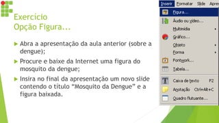 Exercício
Opção Figura...
 Abra a apresentação da aula anterior (sobre a
dengue);
 Procure e baixe da Internet uma figura do
mosquito da dengue;
 Insira no final da apresentação um novo slide
contendo o título “Mosquito da Dengue” e a
figura baixada.
 