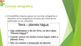 Corretor ortográfico
 O LibreOffice Impress possui um corretor ortográfico e
identifica erros ortográficos no texto por meio de um
sublinhado na cor vermelha.
 