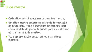 Slide mestre
 Cada slide possui exatamente um slide mestre;
 Um slide mestre determina estilo de formatação
de texto para título e estrutura de tópicos, bem
como modelo de plano de fundo para os slides que
utilizam este slide mestre;
 Toda apresentação possui um ou mais slides
mestres.
 