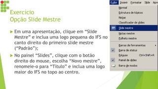Exercício
Opção Slide Mestre
 Em uma apresentação, clique em “Slide
Mestre” e inclua uma logo pequena do IFS no
canto direito do primeiro slide mestre
(“Padrão”);
 No painel “Slides”, clique com o botão
direito do mouse, escolha “Novo mestre”,
renomeie-o para “Título” e inclua uma logo
maior do IFS no topo ao centro.
 