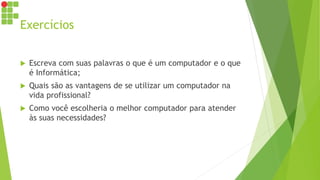 Exercícios
 Escreva com suas palavras o que é um computador e o que
é Informática;
 Quais são as vantagens de se utilizar um computador na
vida profissional?
 Como você escolheria o melhor computador para atender
às suas necessidades?
 