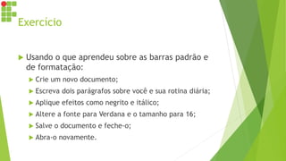 Exercício
 Usando o que aprendeu sobre as barras padrão e
de formatação:
 Crie um novo documento;
 Escreva dois parágrafos sobre você e sua rotina diária;
 Aplique efeitos como negrito e itálico;
 Altere a fonte para Verdana e o tamanho para 16;
 Salve o documento e feche-o;
 Abra-o novamente.
 