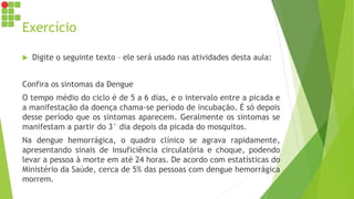 Exercício
 Digite o seguinte texto – ele será usado nas atividades desta aula:
Confira os sintomas da Dengue
O tempo médio do ciclo é de 5 a 6 dias, e o intervalo entre a picada e
a manifestação da doença chama-se período de incubação. É só depois
desse período que os sintomas aparecem. Geralmente os sintomas se
manifestam a partir do 3° dia depois da picada do mosquitos.
Na dengue hemorrágica, o quadro clínico se agrava rapidamente,
apresentando sinais de insuficiência circulatória e choque, podendo
levar a pessoa à morte em até 24 horas. De acordo com estatísticas do
Ministério da Saúde, cerca de 5% das pessoas com dengue hemorrágica
morrem.
 