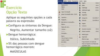 Exercício
Opção Texto
Aplique as seguintes opções a cada
palavra ou expressão:
Configura os sintomas da Dengue:
Negrito, Aumentar tamanho (x2)
Dengue hemorrágica:
Itálico, Sublinhado
5% das pessoas com dengue
hemorrágica morrem:
MAIÚSCULAS
 