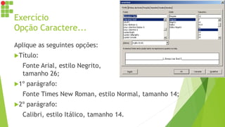 Exercício
Opção Caractere...
Aplique as seguintes opções:
Título:
Fonte Arial, estilo Negrito,
tamanho 26;
1º parágrafo:
Fonte Times New Roman, estilo Normal, tamanho 14;
2º parágrafo:
Calibri, estilo Itálico, tamanho 14.
 