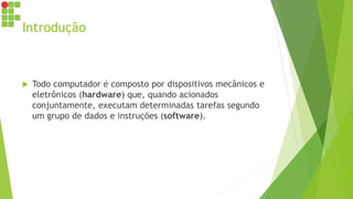 Introdução
 Todo computador é composto por dispositivos mecânicos e
eletrônicos (hardware) que, quando acionados
conjuntamente, executam determinadas tarefas segundo
um grupo de dados e instruções (software).
 