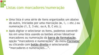 Listas com marcadores/numeração
 Uma lista é uma série de itens organizados um abaixo
do outro, iniciados por uma marcação (●, ◊, □ etc.) ou
numeração (1, 2, 3 etc. ou A, B, C etc.);
 Após digitar e selecionar os itens, podemos convertê-
los em uma lista usando os botões ativar/desativar
marcadores ou numeração da barra de formatação,
opção “marcadores e numerações” do menu Formatar
ou clicando com botão direito e selecionando
“marcadores e numerações...”.
 