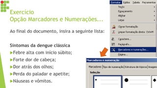 Exercício
Opção Marcadores e Numerações...
Ao final do documento, insira a seguinte lista:
Sintomas da dengue clássica
Febre alta com início súbito;
Forte dor de cabeça;
Dor atrás dos olhos;
Perda do paladar e apetite;
Náuseas e vômitos.
 