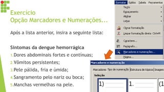 Exercício
Opção Marcadores e Numerações...
Após a lista anterior, insira a seguinte lista:
Sintomas da dengue hemorrágica
1.Dores abdominais fortes e contínuas;
2.Vômitos persistentes;
3.Pele pálida, fria e úmida;
4.Sangramento pelo nariz ou boca;
5.Manchas vermelhas na pele.
 