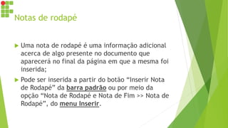 Notas de rodapé
 Uma nota de rodapé é uma informação adicional
acerca de algo presente no documento que
aparecerá no final da página em que a mesma foi
inserida;
 Pode ser inserida a partir do botão “Inserir Nota
de Rodapé” da barra padrão ou por meio da
opção “Nota de Rodapé e Nota de Fim >> Nota de
Rodapé”, do menu Inserir.
 