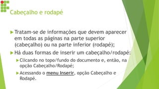 Cabeçalho e rodapé
 Tratam-se de informações que devem aparecer
em todas as páginas na parte superior
(cabeçalho) ou na parte inferior (rodapé);
 Há duas formas de inserir um cabeçalho/rodapé:
Clicando no topo/fundo do documento e, então, na
opção Cabeçalho/Rodapé;
Acessando o menu Inserir, opção Cabeçalho e
Rodapé.
 