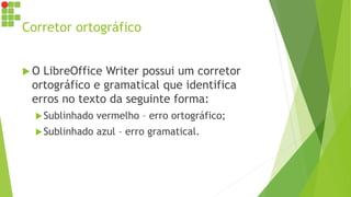 Corretor ortográfico
 O LibreOffice Writer possui um corretor
ortográfico e gramatical que identifica
erros no texto da seguinte forma:
Sublinhado vermelho – erro ortográfico;
Sublinhado azul – erro gramatical.
 