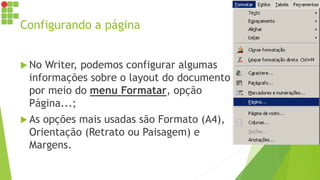 Configurando a página
 No Writer, podemos configurar algumas
informações sobre o layout do documento
por meio do menu Formatar, opção
Página...;
 As opções mais usadas são Formato (A4),
Orientação (Retrato ou Paisagem) e
Margens.
 