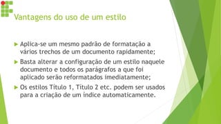 Vantagens do uso de um estilo
 Aplica-se um mesmo padrão de formatação a
vários trechos de um documento rapidamente;
 Basta alterar a configuração de um estilo naquele
documento e todos os parágrafos a que foi
aplicado serão reformatados imediatamente;
 Os estilos Título 1, Título 2 etc. podem ser usados
para a criação de um índice automaticamente.
 