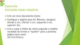 Exercício
Iniciando nosso relatório
 Crie um novo documento texto;
 Configure a página para A4, Retrato, margens:
direita 2 cm, inferior 2 cm, esquerda 3 cm,
superior 3m;
 Crie a capa e (folha de rosto) segundo o modelo
recebido de livreto e “quebre” para a próxima
página duas vezes
(2x Ctrl+Enter);
 