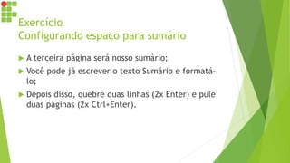 Exercício
Configurando espaço para sumário
 A terceira página será nosso sumário;
 Você pode já escrever o texto Sumário e formatá-
lo;
 Depois disso, quebre duas linhas (2x Enter) e pule
duas páginas (2x Ctrl+Enter).
 