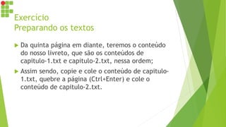 Exercício
Preparando os textos
 Da quinta página em diante, teremos o conteúdo
do nosso livreto, que são os conteúdos de
capitulo-1.txt e capitulo-2.txt, nessa ordem;
 Assim sendo, copie e cole o conteúdo de capitulo-
1.txt, quebre a página (Ctrl+Enter) e cole o
conteúdo de capitulo-2.txt.
 