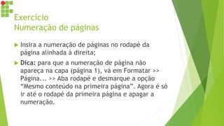 Exercício
Numeração de páginas
 Insira a numeração de páginas no rodapé da
página alinhada à direita;
 Dica: para que a numeração de página não
apareça na capa (página 1), vá em Formatar >>
Página... >> Aba rodapé e desmarque a opção
“Mesmo conteúdo na primeira página”. Agora é só
ir até o rodapé da primeira página e apagar a
numeração.
 