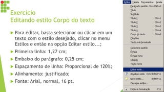 Exercício
Editando estilo Corpo do texto
 Para editar, basta selecionar ou clicar em um
texto com o estilo desejado, clicar no menu
Estilos e então na opção Editar estilo...;
 Primeira linha: 1,27 cm;
 Embaixo do parágrafo: 0,25 cm;
 Espaçamento de linha: Proporcional de 120%;
 Alinhamento: justificado;
 Fonte: Arial, normal, 16 pt.
 
