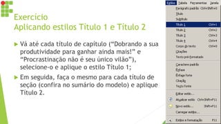 Exercício
Aplicando estilos Título 1 e Título 2
 Vá até cada título de capítulo (“Dobrando a sua
produtividade para ganhar ainda mais!” e
“Procrastinação não é seu único vilão”),
selecione-o e aplique o estilo Título 1;
 Em seguida, faça o mesmo para cada título de
seção (confira no sumário do modelo) e aplique
Título 2.
 