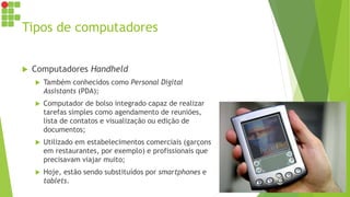 Tipos de computadores
 Computadores Handheld
 Também conhecidos como Personal Digital
Assistants (PDA);
 Computador de bolso integrado capaz de realizar
tarefas simples como agendamento de reuniões,
lista de contatos e visualização ou edição de
documentos;
 Utilizado em estabelecimentos comerciais (garçons
em restaurantes, por exemplo) e profissionais que
precisavam viajar muito;
 Hoje, estão sendo substituídos por smartphones e
tablets.
 