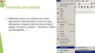 Inserindo um sumário
 Podemos inserir um sumário em nosso
documento selecionando o local em que
desejamos e depois indo em menu Inserir,
opção “Sumário e Índice”, “Sumário, Índice
ou bibliografia...”.
 