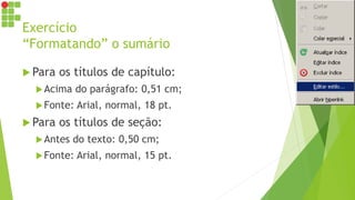 Exercício
“Formatando” o sumário
 Para os títulos de capítulo:
Acima do parágrafo: 0,51 cm;
Fonte: Arial, normal, 18 pt.
 Para os títulos de seção:
Antes do texto: 0,50 cm;
Fonte: Arial, normal, 15 pt.
 
