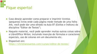 Fique esperto!
 Caso deseje aprender como preparar e imprimir livretos
(pequenos livros onde cada página mede metade de uma folha
A4), você pode dar uma olhada na Aula 07 (Estilos e Índices) da
disciplina “Editor de Textos”;
 Naquele material, você pode aprender muitas outras coisas sobre
o LibreOffice Writer, incluindo inserção de fórmulas e caracteres
especiais, uso de colunas em um documento etc.
 Disponível em:
https://christianosantos.com/cursos/editor-de-textos/
 