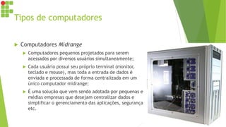 Tipos de computadores
 Computadores Midrange
 Computadores pequenos projetados para serem
acessados por diversos usuários simultaneamente;
 Cada usuário possui seu próprio terminal (monitor,
teclado e mouse), mas toda a entrada de dados é
enviada e processada de forma centralizada em um
único computador midrange;
 É uma solução que vem sendo adotada por pequenas e
médias empresas que desejam centralizar dados e
simplificar o gerenciamento das aplicações, segurança
etc.
 