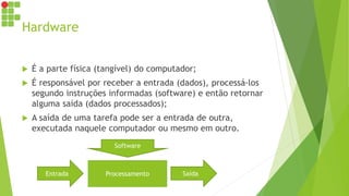 Hardware
 É a parte física (tangível) do computador;
 É responsável por receber a entrada (dados), processá-los
segundo instruções informadas (software) e então retornar
alguma saída (dados processados);
 A saída de uma tarefa pode ser a entrada de outra,
executada naquele computador ou mesmo em outro.
Entrada Saída
Processamento
Software
 