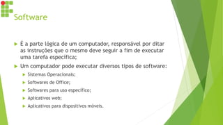 Software
 É a parte lógica de um computador, responsável por ditar
as instruções que o mesmo deve seguir a fim de executar
uma tarefa específica;
 Um computador pode executar diversos tipos de software:
 Sistemas Operacionais;
 Softwares de Office;
 Softwares para uso específico;
 Aplicativos web;
 Aplicativos para dispositivos móveis.
 