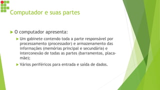 Computador e suas partes
 O computador apresenta:
 Um gabinete contendo toda a parte responsável por
processamento (processador) e armazenamento das
informações (memórias principal e secundária) e
interconexão de todas as partes (barramentos, placa-
mãe);
 Vários periféricos para entrada e saída de dados.
 