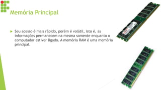 Memória Principal
 Seu acesso é mais rápido, porém é volátil, isto é, as
informações permanecem na mesma somente enquanto o
computador estiver ligado. A memória RAM é uma memória
principal.
 
