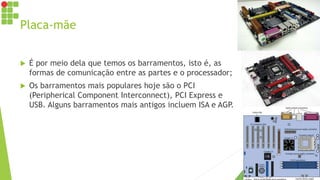 Placa-mãe
 É por meio dela que temos os barramentos, isto é, as
formas de comunicação entre as partes e o processador;
 Os barramentos mais populares hoje são o PCI
(Peripherical Component Interconnect), PCI Express e
USB. Alguns barramentos mais antigos incluem ISA e AGP.
 