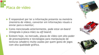 Placa de vídeo
 É responsável por ler a informação presente na memória
(memória de vídeo), converter em informações visuais e
enviar para o monitor;
 Como mencionado anteriormente, pode estar on-board
(integrada à placa-mãe) ou off-board;
 Existem hoje, no mercado, placas de vídeo com alto poder
de processamento e tecnologias para manipulação de
texturas (shaders) muito usadas por quem gosta de jogos
com alta qualidade gráfica.
 