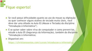 Fique esperto!
 Se você possui dificuldades quanto ao uso do mouse ou digitação
ou quer conhecer alguns atalhos de teclado muito úteis, você
deve dar uma olhada na Aula 03 (Mouse e Teclado) da disciplina
“Introdução à Informática”;
 E se quiser saber sobre vírus de computador e como preveni-los,
estude a Aula 05 (Segurança da Informação), também da disciplina
“Introdução à Informática;
 Disponível em:
https://christianosantos.com/cursos/introducao-a-informatica
 