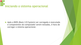 Iniciando o sistema operacional
 Após a BIOS (Basic I/O System) ser carregada e executada
e componentes do computador serem testados, é hora de
carregar o sistema operacional.
 