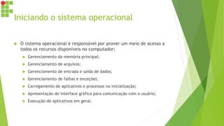 Iniciando o sistema operacional
 O sistema operacional é responsável por prover um meio de acesso a
todos os recursos disponíveis no computador;
 Gerenciamento da memória principal;
 Gerenciamento de arquivos;
 Gerenciamento de entrada e saída de dados;
 Gerenciamento de falhas e exceções;
 Carregamento de aplicativos e processos na inicialização;
 Apresentação de interface gráfica para comunicação com o usuário;
 Execução de aplicativos em geral.
 
