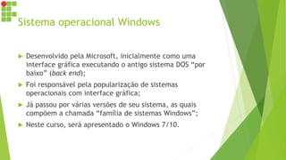 Sistema operacional Windows
 Desenvolvido pela Microsoft, inicialmente como uma
interface gráfica executando o antigo sistema DOS “por
baixo” (back end);
 Foi responsável pela popularização de sistemas
operacionais com interface gráfica;
 Já passou por várias versões de seu sistema, as quais
compõem a chamada “família de sistemas Windows”;
 Neste curso, será apresentado o Windows 7/10.
 